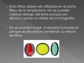  Estos filtros deben ser utilizados en el porta
filtros de la ampliadora. No se pueden
colocar debajo del lente porque son
difusos y quitan la nitidez de la fotografía.
 No se pueden mojar, ni siquiera humedecer
porque se decoloran perdiendo su efecto
de filtrar.
 