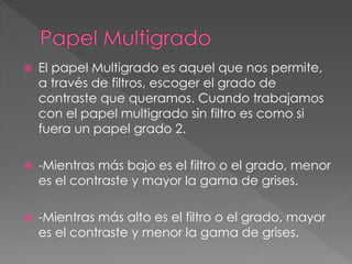  El papel Multigrado es aquel que nos permite,
a través de filtros, escoger el grado de
contraste que queramos. Cuando trabajamos
con el papel multigrado sin filtro es como si
fuera un papel grado 2.
 -Mientras más bajo es el filtro o el grado, menor
es el contraste y mayor la gama de grises.
 -Mientras más alto es el filtro o el grado, mayor
es el contraste y menor la gama de grises.
 