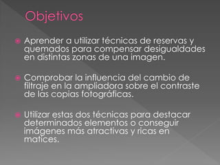  Aprender a utilizar técnicas de reservas y
quemados para compensar desigualdades
en distintas zonas de una imagen.
 Comprobar la influencia del cambio de
filtraje en la ampliadora sobre el contraste
de las copias fotográficas.
 Utilizar estas dos técnicas para destacar
determinados elementos o conseguir
imágenes más atractivas y ricas en
matices.
 