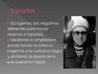  Escogemos dos negativos
diferentes para hacer
reservas o tapados.
 Mediante la ampliadora,
proyectando luz blanca,
cogemos una cartulina negra
y pintamos la silueta de lo
que queremos tapar.
 