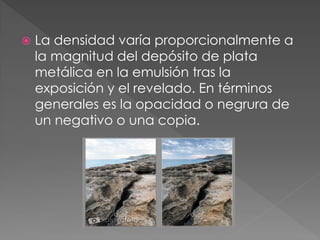  La densidad varía proporcionalmente a
la magnitud del depósito de plata
metálica en la emulsión tras la
exposición y el revelado. En términos
generales es la opacidad o negrura de
un negativo o una copia.
 