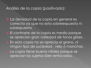 Análisis de la copia (positivado):
 La densidad de la copia en general es
correcta ya que no esta sobreexpuesta ni
subexpuesta.
 El contraste de la copia es medio porque
se aprecian gran variedad de tonos grises.
 En esta copia no se aprecia el grano, ni
ningún tipo de suciedad , velo ó manchas.
 La copia tiene buena nitidez porque se
aprecian los sujetos bien enfocados.
 