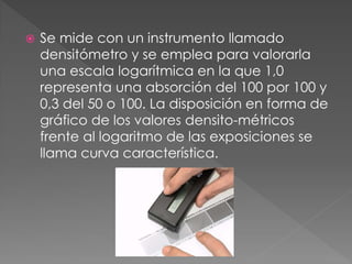  Se mide con un instrumento llamado
densitómetro y se emplea para valorarla
una escala logarítmica en la que 1,0
representa una absorción del 100 por 100 y
0,3 del 50 o 100. La disposición en forma de
gráfico de los valores densito-métricos
frente al logaritmo de las exposiciones se
llama curva característica.
 