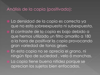 Análisis de la copia (positivado):
 La densidad de la copia es correcta ya
que no esta sobreexpuesta ni subexpuesta.
 El contraste de la copia es bajo debido a
que hemos utilizado un filtro amarillo a 180
a la hora de positivar la copia provocando
gran variedad de tonos grises.
 En esta copia no se aprecia el grano, ni
ningún tipo de suciedad , velo ó manchas.
 La copia tiene buena nitidez porque se
aprecian los sujetos bien enfocados.
 