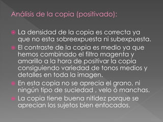 Análisis de la copia (positivado):
 La densidad de la copia es correcta ya
que no esta sobreexpuesta ni subexpuesta.
 El contraste de la copia es medio ya que
hemos combinado el filtro magenta y
amarillo a la hora de positivar la copia
consiguiendo variedad de tonos medios y
detalles en toda la imagen.
 En esta copia no se aprecia el grano, ni
ningún tipo de suciedad , velo ó manchas.
 La copia tiene buena nitidez porque se
aprecian los sujetos bien enfocados.
 