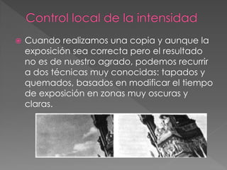  Cuando realizamos una copia y aunque la
exposición sea correcta pero el resultado
no es de nuestro agrado, podemos recurrir
a dos técnicas muy conocidas: tapados y
quemados, basados en modificar el tiempo
de exposición en zonas muy oscuras y
claras.
 