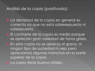 Análisis de la copia (positivado):
 La densidad de la copia en general es
correcta ya que no esta sobreexpuesta ni
subexpuesta.
 El contraste de la copia es medio porque
se aprecian gran variedad de tonos grises.
 En esta copia no se aprecia el grano, ni
ningún tipo de suciedad ni velo pero
apreciamos algunas manchas en la parte
superior de la copia.
 La copia tiene buena nitidez.
 