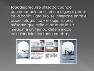  Tapados: recurso utilizado cuando
queremos aclarar el tono e algunas partes
de la copia. Para ello, se interpone entre el
papel fotográfico y el objetivo una
máscara que evite el paso de la luz
mediante un tiempo determinado,
calculándolo mediante pruebas.
 