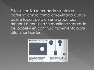  Esto se realiza recortando siluetas en
cartulina con la forma aproximada que se
quiere tapar, pero en una proporción
menor. La cartulina se mantiene separada
del papel y en continuo movimiento para
difuminar bordes.
 