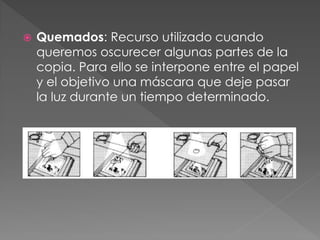  Quemados: Recurso utilizado cuando
queremos oscurecer algunas partes de la
copia. Para ello se interpone entre el papel
y el objetivo una máscara que deje pasar
la luz durante un tiempo determinado.
 