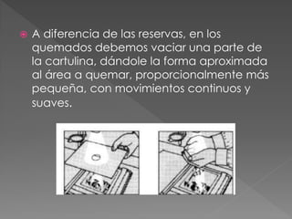  A diferencia de las reservas, en los
quemados debemos vaciar una parte de
la cartulina, dándole la forma aproximada
al área a quemar, proporcionalmente más
pequeña, con movimientos continuos y
suaves.
 