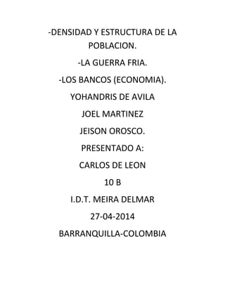 -DENSIDAD Y ESTRUCTURA DE LA
POBLACION.
-LA GUERRA FRIA.
-LOS BANCOS (ECONOMIA).
YOHANDRIS DE AVILA
JOEL MARTINEZ
JEISON OROSCO.
PRESENTADO A:
CARLOS DE LEON
10 B
I.D.T. MEIRA DELMAR
27-04-2014
BARRANQUILLA-COLOMBIA
 