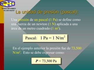 La unidad de presión (pascal):
Una presión de un pascal (1 Pa) se define como
una fuerza de un newton (1 N) aplicada a una
área de un metro cuadrado (1 m2).
2
1 Pa = 1 N/mPascal:
En el ejemplo anterior la presión fue de 73,500
N/m2. Esto se debe expresar como:
P = 73,500 Pa
 