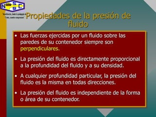 Propiedades de la presión de
fluido
• Las fuerzas ejercidas por un fluido sobre las
paredes de su contenedor siempre son
perpendiculares.
• La presión del fluido es directamente proporcional
a la profundidad del fluido y a su densidad.
• A cualquier profundidad particular, la presión del
fluido es la misma en todas direcciones.
• La presión del fluido es independiente de la forma
o área de su contenedor.
 