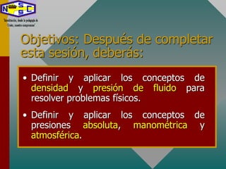 Objetivos: Después de completar
esta sesión, deberás:
• Definir y aplicar los conceptos de
densidad y presión de fluido para
resolver problemas físicos.
• Definir y aplicar los conceptos de
presiones absoluta, manométrica y
atmosférica.
 