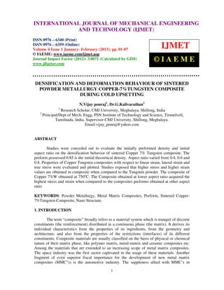 International Journal of Mechanical Engineering and Technology (IJMET), ISSN 0976 –
INTERNATIONAL JOURNAL OF MECHANICAL ENGINEERING
6340(Print), ISSN 0976 – 6359(Online) Volume 4, Issue 1, Jan - Feb (2013) © IAEME
                         AND TECHNOLOGY (IJMET)
ISSN 0976 – 6340 (Print)
ISSN 0976 – 6359 (Online)
Volume 4 Issue 1 January- February (2013), pp. 01-07
                                                                              IJMET
© IAEME: www.iaeme.com/ijmet.asp
Journal Impact Factor (2012): 3.8071 (Calculated by GISI)
www.jifactor.com
                                                                         ©IAEME


 DENSIFICATION AND DEFORMATION BEHAVIOUR OF SINTERED
  POWDER METALLURGY COPPER-7%TUNGSTEN COMPOSITE
                DURING COLD UPSETTING
                            N.Vijay ponraj1, Dr.G.Kalivarathan2
                1
                  Research Scholar, CMJ University, Meghalaya, Shillong, India
    2
      Principal/Dept of Mech. Engg, PSN Institute of Technology and Science, Tirunelveli,
              Tamilnadu, India, Supervisor CMJ University, Shillong, Meghalaya.
                               Email:vijay_ponraj@yahoo.com


ABSTRACT

        Studies were conceded out to evaluate the initially preformed density and initial
aspect ratio on the densification behavior of sintered Copper 7% Tungsten composite. The
preform possessed 0.85 is the initial theoretical density. Aspect ratio varied from 0.4, 0.6 and
0.8. Properties of Copper Tungsten composites with respect to linear strain, lateral strain and
true stress were evaluated and plotted. Studies exposed that higher stress and higher strain
values are obtained in composite when compared to the Tungsten powder. The composite of
Copper 7%W obtained at 750oC. The Composite obtained at lower aspect ratio acquired the
highest stress and strain when compared to the composites preforms obtained at other aspect
ratio

KEYWORDS: Powder Metallurgy, Metal Matrix Composites, Preform, Sintered Copper-
7%Tungsten Composite, Nano Structure.

1. INTRODUCTION

        The term “composite” broadly refers to a material system which is tranquil of discrete
constituents (the reinforcement) distributed in a continuous phase (the matrix). It derives its
individual characteristics from the properties of its ingredients, from the geometry and
architecture, and also from the properties of the restrictions (interfaces) of its different
constituents. Composite materials are usually classified on the basis of physical or chemical
nature of their matrix phase, like polymer matrix, metal-matrix and ceramic composites etc.
Among the materials that are extended to an increasing scope of metal matrix composites.
The space industry was the first sector captivated in the usage of these materials. Another
fragment of even superior fiscal importance for the development of new metal matrix
composites (MMC‟s) is the automotive industry. The suppleness allied with MMC’s in

                                               1
 