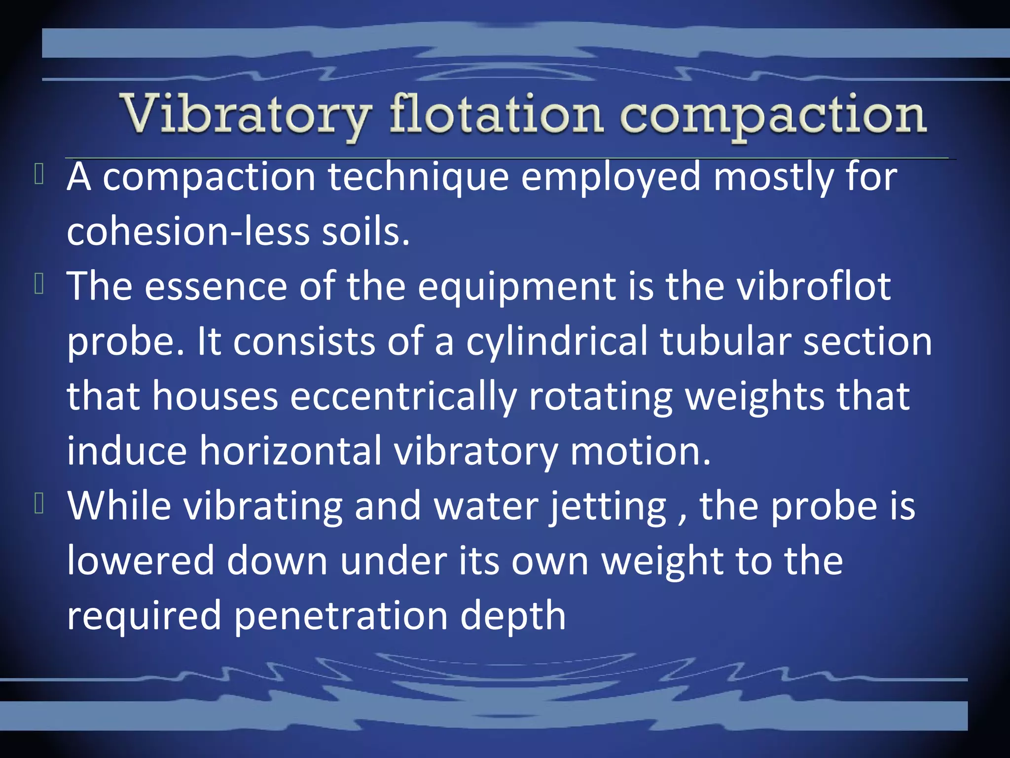  A compaction technique employed mostly for
cohesion-less soils.
 The essence of the equipment is the vibroflot
probe. It consists of a cylindrical tubular section
that houses eccentrically rotating weights that
induce horizontal vibratory motion.
 While vibrating and water jetting , the probe is
lowered down under its own weight to the
required penetration depth
 