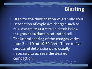  Used for the densification of granular soils
 Detonation of explosive charges such as
60% dynamite at a certain depth below
the ground surface in saturated soil
 The lateral spacing of the charges varies
from 3 to 10 m( 10-30 feet). Three to five
successful detonations are usually
necessary to achieve the desired
compaction
 