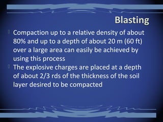  Compaction up to a relative density of about
80% and up to a depth of about 20 m (60 ft)
over a large area can easily be achieved by
using this process
 The explosive charges are placed at a depth
of about 2/3 rds of the thickness of the soil
layer desired to be compacted
 