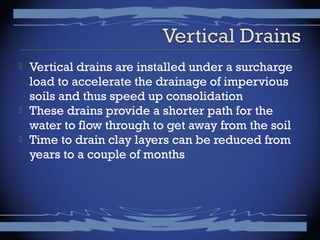  Vertical drains are installed under a surcharge
load to accelerate the drainage of impervious
soils and thus speed up consolidation
 These drains provide a shorter path for the
water to flow through to get away from the soil
 Time to drain clay layers can be reduced from
years to a couple of months
 