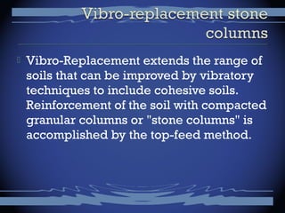  Vibro-Replacement extends the range of
soils that can be improved by vibratory
techniques to include cohesive soils.
Reinforcement of the soil with compacted
granular columns or "stone columns" is
accomplished by the top-feed method.
 