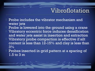  Probe includes the vibrator mechanism and
water jets
 Probe is lowered into the ground using a crane
 Vibratory eccentric force induces densification
and water jets assist in insertion and extraction
 Vibratory probe compaction is effective if silt
content is less than 12-15% and clay is less than
3%
 Probes inserted in grid pattern at a spacing of
1.5 to 3 m
 