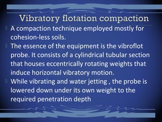  A compaction technique employed mostly for
cohesion-less soils.
 The essence of the equipment is the vibroflot
probe. It consists of a cylindrical tubular section
that houses eccentrically rotating weights that
induce horizontal vibratory motion.
 While vibrating and water jetting , the probe is
lowered down under its own weight to the
required penetration depth
 