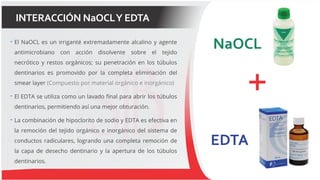 INTERACCIÓN NaOCLY EDTA
 El NaOCL es un irriganté extremadamente alcalino y agente
antimicrobiano con acción disolvente sobre el tejido
necrótico y restos orgánicos; su penetración en los túbulos
dentinarios es promovido por la completa eliminación del
smear layer (Compuesto por material orgánico e inorgánico)
 El EDTA se utiliza como un lavado final para abrir los túbulos
dentinarios, permitiendo así una mejor obturación.
 La combinación de hipoclorito de sodio y EDTA es efectiva en
la remoción del tejido orgánico e inorgánico del sistema de
conductos radiculares, logrando una completa remoción de
la capa de desecho dentinario y la apertura de los túbulos
dentinarios.
 
