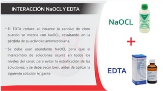 INTERACCIÓN NaOCLY EDTA
 El EDTA reduce al instante la candad de cloro
cuando se mezcla con NaOCL, resultando en la
pérdida de su actividad antimicrobiana.
 Se debe usar abundante NaOCl, para que el
intercambio de soluciones ocurra en todos los
niveles del canal, para evitar la estraficación de las
soluciones; y se debe secar bien, antes de aplicar la
siguiente solución irrigante
 