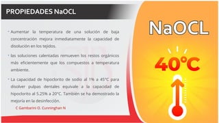 PROPIEDADES NaOCL
 Aumentar la temperatura de una solución de baja
concentración mejora inmediatamente la capacidad de
disolución en los tejidos.
 las soluciones calentadas remueven los restos orgánicos
más eficientemente que los compuestos a temperatura
ambiente.
 La capacidad de hipoclorito de sodio al 1% a 45°C para
disolver pulpas dentales equivale a la capacidad de
hipoclorito al 5.25% a 20°C. También se ha demostrado la
mejoría en la desinfección.
C Gambarini O. Cunninghan N
 