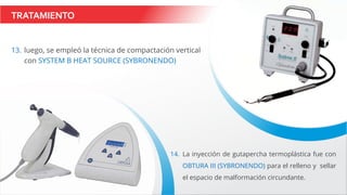 TRATAMIENTO
13. luego, se empleó la técnica de compactación vertical
con SYSTEM B HEAT SOURCE (SYBRONENDO)
14. La inyección de gutapercha termoplástica fue con
OBTURA III (SYBRONENDO) para el relleno y sellar
el espacio de malformación circundante.
 