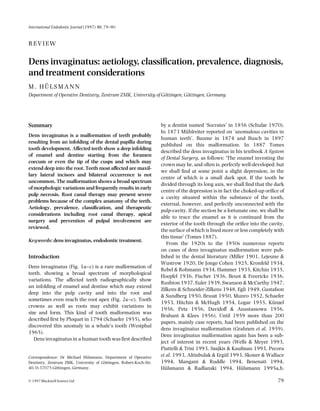 International Endodontic Journal (1997) 30, 79–90

REVIEW

Dens invaginatus: aetiology, classiﬁcation, prevalence, diagnosis,
and treatment considerations
M. HÜLSMANN
Department of Operative Dentistry, Zentrum ZMK, University of Göttingen, Göttingen, Germany

Summary
Dens invaginatus is a malformation of teeth probably
resulting from an infolding of the dental papilla during
tooth development. Affected teeth show a deep infolding
of enamel and dentine starting from the foramen
coecum or even the tip of the cusps and which may
extend deep into the root. Teeth most affected are maxillary lateral incisors and bilateral occurrence is not
uncommon. The malformation shows a broad spectrum
of morphologic variations and frequently results in early
pulp necrosis. Root canal therapy may present severe
problems because of the complex anatomy of the teeth.
Aetiology, prevalence, classiﬁcation, and therapeutic
considerations including root canal therapy, apical
surgery and prevention of pulpal involvement are
reviewed.
Keywords: dens invaginatus, endodontic treatment.

Introduction
Dens invaginatus (Fig. 1a–c) is a rare malformation of
teeth, showing a broad spectrum of morphological
variations. The affected teeth radiographically show
an infolding of enamel and dentine which may extend
deep into the pulp cavity and into the root and
sometimes even reach the root apex (Fig. 2a–c). Tooth
crowns as well as roots may exhibit variations in
size and form. This kind of tooth malformation was
described ﬁrst by Ploquet in 1794 (Schaefer 1955), who
discovered this anomaly in a whale’s tooth (Westphal
1965).
Dens invaginatus in a human tooth was ﬁrst described

Correspondence: Dr Michael Hülsmann, Department of Operative
Dentistry, Zentrum ZMK, University of Göttingen, Robert-Koch-Str.
40, D-37075 Göttingen, Germany.
© 1997 Blackwell Science Ltd

by a dentist named ‘Socrates’ in 1856 (Schulze 1970).
In 1873 Mühlreiter reported on ‘anomalous cavities in
human teeth’, Baume in 1874 and Busch in 1897
published on this malformation. In 1887 Tomes
described the dens invaginatus in his textbook A System
of Dental Surgery, as follows: ‘The enamel investing the
crown may be, and often is, perfectly well-developed; but
we shall ﬁnd at some point a slight depression, in the
centre of which is a small dark spot. If the tooth be
divided through its long axis, we shall ﬁnd that the dark
centre of the depression is in fact the choked-up oriﬁce of
a cavity situated within the substance of the tooth,
external, however, and perfectly unconnected with the
pulp-cavity. If the section be a fortunate one, we shall be
able to trace the enamel as it is continued from the
exterior of the tooth through the oriﬁce into the cavity,
the surface of which is lined more or less completely with
this tissue’ (Tomes 1887).
From the 1920s to the 1950s numerous reports
on cases of dens invaginatus malformation were published in the dental literature (Miller 1901, Lejeune &
Wustrow 1920, De Jonge Cohen 1925, Kronfeld 1934,
Rebel & Rohmann 1934, Hammer 1935, Kitchin 1935,
Hoepfel 1936, Fischer 1936, Beust & Freericks 1936,
Rushton 1937, Euler 1939, Swanson & McCarthy 1947,
Zilkens & Schneider-Zilkens 1948, Egli 1949, Gustafson
& Sundberg 1950, Bruszt 1950, Munro 1952, Schaefer
1953, Hitchin & McHugh 1954, Logar 1955, Künzel
1956, Petz 1956, Davidoff & Anastassowa 1956,
Brabant & Klees 1956). Until 1959 more than 200
papers, mainly case reports, had been published on the
dens invaginatus malformation (Grahnen et al. 1959).
Dens invaginatus malformation again has been a subject of interest in recent years (Wells & Meyer 1993,
Piattelli & Trisi 1993, Szajkis & Kaufman 1993, Pecora
et al. 1993, Altinbulak & Ergül 1993, Skoner & Wallace
1994, Mangani & Ruddle 1994, Benenati 1994,
Hülsmann & Radlanski 1994, Hülsmann 1995a,b,
79

 