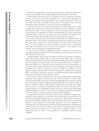 When both the invagination and root canal require treatment, consideration again has to
be given as to whether, they are treated separately or their anatomy is combined.
Hovland & Block (1977) were the ﬁrst to describe the use of conventional endodontic
methods to treat both the infected invagination and a necrotic pulp separately. This
approach has subsequently been described by other authors (Khabbaz et al. 1995, Yeh
et al. 1999, Tsurumachi et al. 2002, Pai et al. 2004) with radiographic signs of positive
periodontal healing recorded at a minimum of 6 months postoperatively.
In contrast, two more recent reports (Girsch & McClammy 2002, Silberman et al. 2006)
describe, as the objective at the outset, the complete removal of an invagination to create
one large canal space in type III invaginations. This was achieved using both ultrasonic
instrumentation and magniﬁcation to create a more predictable root canal for cleaning and
subsequent ﬁlling in teeth with extreme forms of dens invaginatus. The healing of the
cases was favourable although large amounts of tooth tissue were removed.
In contrast, similar lesions to those described by Silberman et al. (2006) and Girsch &
McClammy (2002) were treated successfully using conventional endodontic techniques
but without gross modiﬁcation of the internal anatomy (Pai et al. 2004, Kremeier et al.
2007). This would suggest that modern endodontic methods may not automatically
necessitate the combining of the root canal and invagination during treatment. This
obviously has the advantage of conserving tooth tissue.
In type III lesions, extraction, endodontic treatment in combination with intentional
reimplantation has also been described with favourable short-term results (Lindner et al.
1995, Nedley & Powers 1997).
A surgical approach has also been advocated to treat the root canal and invagination
either alone (Kulild & Weller 1989, de Sousa & Bramante 1998), after conventional
treatment has failed (Hata & Toda 1987, Kulild & Weller 1989, Benenati 1994) or combined
with an orthograde root ﬁlling provided at the same time (da Silva Neto et al. 2005). In a
single case, Bolanos et al. 1988 used apical curettage rather than an apical resection in
conjunction with orthograde treatment to treat an invaginated type III tooth and reported
favourable 5-year results. Considering the current concepts in endodontics and the
apparent success associated with a conventional approach to dealing with invaginated
teeth, it would seem reasonable to consider a surgical approach only when conventional
treatment is associated with post-treatment disease.
In the case of immature invaginated teeth with necrotic pulps, traditional apexiﬁcation
techniques using calcium hydroxide have been described (Morﬁs & Lentzari 1989,
Holtzman & Lezion 1996). The use of mineral trioxide aggregate (MTA) to achieve an apical
barrier has also been reported (Su¨bay & Kayatas¸ 2006, Sathorn & Parashos 2007). In
contrast, Schindler & Walker (1983) reported situations where continued root develop-
ment occurred in the presence of gutta-percha rather than calcium hydroxide or MTA.
Surgical treatment of an invaginated immature tooth with a necrotic pulp has also been
described (Rotstein et al. 1987). In these cases, the invagination was either incorporated
into the root canal or, if easily negotiated, cleaned and ﬁlled separately.
It would therefore appear that there are a range of options available to manage a tooth
affected by dens invaginatus. The options are even wider when the potential beneﬁt of
modern techniques and materials such as microscopy (Carr 1992), ultrasonic instrumen-
tation (Skoner & Wallace 1994) and MTA (Gaitonde & Bishop 2007) are also considered.
However, it would appear that a reasonable approach to the initial management of
invaginated teeth with healthy pulps should be to prevent pulpal problems developing and
conserve tooth tissue. As such, initially the teeth should be clinically assessed, the pulp
vitality evaluated and depending on the pulpal status, radiographic degree of root
development and the extent of the invagination, an appropriate treatment regime
instigated.
CLINICALARTICLE
International Endodontic Journal, 41, 1137–1154, 2008 ª 2008 International Endodontic Journal1146
 