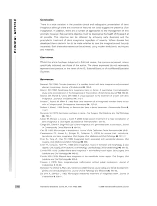 Conclusion
There is a wide variation in the possible clinical and radiographic presentation of dens
invaginatus although there are a number of features that could suggest the presence of an
invagination. In addition, there are a number of approaches to the management of this
anomaly; however, the overriding objective must be to preserve the health of the pulp if at
all possible. This objective can be obtained by achieving early diagnosis and the
prophylactic treatment of dens invaginatus regardless of severity. Where disease has
developed then a decision has to be made whether to treat the invagination and the pulp
separately. Both these alternatives can be achieved using modern endodontic techniques
and materials.
Disclaimer
Whilst this article has been subjected to Editorial review, the opinions expressed, unless
speciﬁcally indicated, are those of the author. The views expressed do not necessarily
represent best practice, or the views of the IEJ Editorial Board, or of its afﬁliated Specialist
Societies.
References
Benenati FW (1994) Complex treatment of a maxillary incisor with dens invaginatus and associated
aberrant morphology. Journal of Endodontics 20, 180–2.
Beynon AD (1982) Developing dens invaginatus (dens in dente). A quantitative microradiographic
study and a reconsideration of the histogenesis of this condition. British Dental Journal 153, 255–60.
Bolanos OR, Martell B, Morse DR (1988) A unique approach to the treatment of a tooth with dens
invaginatus. Journal of Endodontics 14, 315–7.
Bo´veda C, Fajardo M, Milla´n B (1999) Root canal treatment of an invaginated maxillary lateral incisor
with a C-shaped canal. Quintessence International 30, 707–11.
Brabant H, Klees L (1956) Beitrag zur Kenntnis der ‘dens in dente’ benannten. Zahnanomalie Stoma 9,
12–27.
Burzynski NJ (1973) Gemination and dens in dente. Oral Surgery, Oral Medicine and Oral Pathology
36, 760–1.
Caldari M, Monaco C, Ciocca L, Scotti R (2006) Single-session treatment of a major complication of
dens invaginatus: a case report. Quintessence International 37, 337–43.
Canger EM, Celenk P, Sezgin OS (2007) Dens invaginatus on a geminated tooth: a case report. Journal
of Contemporary Dental Practice 8, 99–105.
Carr GB (1992) Microscopes in endodontics. Journal of the Californian Dental Association 20, 55–61.
Casamassimo PS, Nowak AJ, Ettinger RL, Schlenker DJ (1978) An unusual triad: microdontia,
taurodontia, and dens invaginatus. Oral Surgery, Oral Medicine and Oral Pathology 45, 107–12.
Chen RJ, Yang JF, Chao TC (1990) Invaginated tooth associated with periodontal abscess. Oral
Surgery, Oral Medicine and Oral Pathology 69, 659.
Chen YH, Tseng CC, Harn WM (1998) Dens invaginatus: review of formation and morphology: 2 case
reports. Oral Surgery, Oral Medicine, Oral Pathology, Oral Radiology, and Endodontology 86, 347–52.
Conklin WW (1975) Double bilateral dens invaginatus in the maxillary incisor region. Oral Surgery, Oral
Medicine and Oral Pathology 39, 949–52.
Conklin WW (1978) Bilateral dens invaginatus in the mandibular incisor region. Oral Surgery, Oral
Medicine and Oral Pathology 45, 905–8.
Creaven J (1975) Dens invaginatus-type malformation without pulpal involvement. Journal of
Endodontics 1, 79–80.
De Coster PJ, Mortier G, Marks LA, Martens LC (2007) Cranial suture biology and dental development:
genetic and clinical perspectives. Journal of Oral Pathology and Medicine 36, 447–55.
De Smit A, Demaut L (1982) Nonsurgical endodontic treatment of invaginated teeth. Journal of
Endodontics 8, 506–11.
CLINICALARTICLE
International Endodontic Journal, 41, 1137–1154, 2008 ª 2008 International Endodontic Journal1150
 