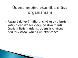  Pasaulē dzīvo 7 miljardi cilvēku , no kuriem
katrs dienā izdzer vidēji no diviem līdz
četriem litriem ūdens. Ūdens ir cilvēces
neiztrūkstoša ikdiena un eksistence.
 