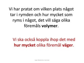 Vi har pratat om vilken plats något
tar i rymden och hur mycket som
  ryms i något, det vill säga olika
        föremåls volymer.

  Vi ska också koppla ihop det med
  hur mycket olika föremål väger.


             Inger Bäckström, Burträsk
 