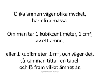 Olika ämnen väger olika mycket,
           har olika massa.

Om man tar 1 kubikcentimeter, 1 cm3,
           av ett ämne,

eller 1 kubikmeter, 1 m3, och väger det,
       så kan man titta i en tabell
       och få fram vilket ämnet är.
                Inger Bäckström, Burträsk
 