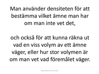 Man använder densiteten för att
bestämma vilket ämne man har
     om man inte vet det,

och också för att kunna räkna ut
  vad en viss volym av ett ämne
 väger, eller hur stor volymen är
om man vet vad föremålet väger.
            Inger Bäckström, Burträsk
 