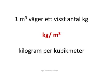 1   m 3   väger ett visst antal kg

                kg/            m3



    kilogram per kubikmeter

              Inger Bäckström, Burträsk
 