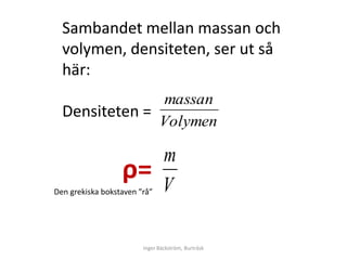 Sambandet mellan massan och
  volymen, densiteten, ser ut så
  här:
               massan
  Densiteten =
               Volymen

                                m
                  ρ=            V
Den grekiska bokstaven ”rå”




                        Inger Bäckström, Burträsk
 
