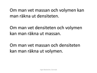 Om man vet massan och volymen kan
man räkna ut densiteten.

Om man vet densiteten och volymen
kan man räkna ut massan.

Om man vet massan och densiteten
kan man räkna ut volymen.


             Inger Bäckström, Burträsk
 