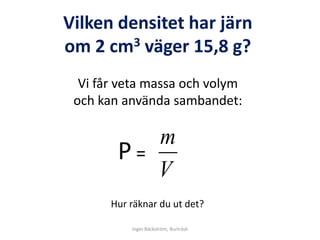 Vilken densitet har järn
om 2 cm3 väger 15,8 g?
  Vi får veta massa och volym
 och kan använda sambandet:

           m
        Ρ=
           V
       Hur räknar du ut det?

           Inger Bäckström, Burträsk
 