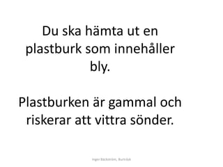 Du ska hämta ut en
 plastburk som innehåller
            bly.

Plastburken är gammal och
 riskerar att vittra sönder.

            Inger Bäckström, Burträsk
 