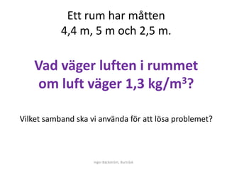 Ett rum har måtten
           4,4 m, 5 m och 2,5 m.

    Vad väger luften i rummet
     om luft väger 1,3 kg/m 3?


Vilket samband ska vi använda för att lösa problemet?



                    Inger Bäckström, Burträsk
 