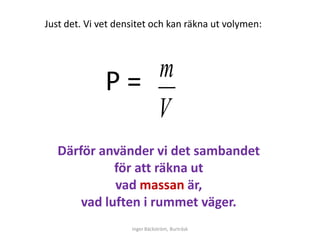 Just det. Vi vet densitet och kan räkna ut volymen:




              Ρ= m
                 V
   Därför använder vi det sambandet
             för att räkna ut
             vad massan är,
       vad luften i rummet väger.
                    Inger Bäckström, Burträsk
 
