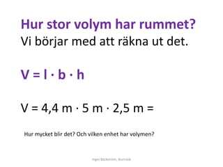 Hur stor volym har rummet?
Vi börjar med att räkna ut det.

V=l∙b∙h

V = 4,4 m ∙ 5 m ∙ 2,5 m =
Hur mycket blir det? Och vilken enhet har volymen?


                          Inger Bäckström, Burträsk
 