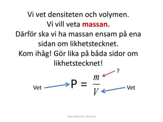 Vi vet densiteten och volymen.
          Vi vill veta massan.
Därför ska vi ha massan ensam på ena
       sidan om likhetstecknet.
 Kom ihåg! Gör lika på båda sidor om
            likhetstecknet!
                                          ?
                                    m
     Vet        Ρ=                            Vet
                                    V
              Inger Bäckström, Burträsk
 