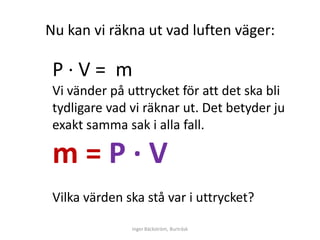 Nu kan vi räkna ut vad luften väger:

 Ρ∙V= m
 Vi vänder på uttrycket för att det ska bli
 tydligare vad vi räknar ut. Det betyder ju
 exakt samma sak i alla fall.

 m=Ρ∙V
 Vilka värden ska stå var i uttrycket?

               Inger Bäckström, Burträsk
 