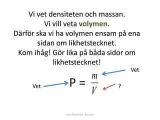 Vi vet densiteten och massan.
         Vi vill veta volymen.
Därför ska vi ha volymen ensam på ena
       sidan om likhetstecknet.
 Kom ihåg! Gör lika på båda sidor om
            likhetstecknet!
                                               Vet
                                     m
     Vet         Ρ=                        ?
                                     V
               Inger Bäckström, Burträsk
 