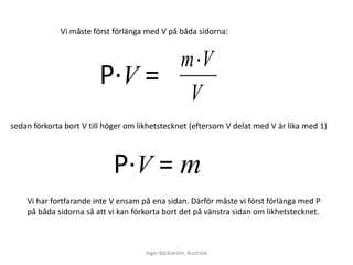 Vi måste först förlänga med V på båda sidorna:


                                                    mV
                         Ρ∙V =
                                                    V
sedan förkorta bort V till höger om likhetstecknet (eftersom V delat med V är lika med 1)




                            Ρ∙V = m
    Vi har fortfarande inte V ensam på ena sidan. Därför måste vi först förlänga med P
    på båda sidorna så att vi kan förkorta bort det på vänstra sidan om likhetstecknet.



                                      Inger Bäckström, Burträsk
 